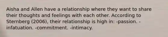 Aisha and Allen have a relationship where they want to share their thoughts and feelings with each other. According to Sternberg (2006), their relationship is high in:​ ​-passion. ​-infatuation. ​-commitment. -intimacy.