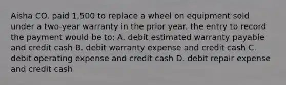 Aisha CO. paid 1,500 to replace a wheel on equipment sold under a two-year warranty in the prior year. the entry to record the payment would be to: A. debit estimated warranty payable and credit cash B. debit warranty expense and credit cash C. debit operating expense and credit cash D. debit repair expense and credit cash