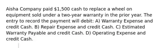 Aisha Company paid 1,500 cash to replace a wheel on equipment sold under a two-year warranty in the prior year. The entry to record the payment will debit: A) Warranty Expense and credit Cash. B) Repair Expense and credit Cash. C) Estimated Warranty Payable and credit Cash. D) Operating Expense and credit Cash.