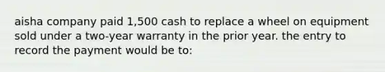 aisha company paid 1,500 cash to replace a wheel on equipment sold under a two-year warranty in the prior year. the entry to record the payment would be to: