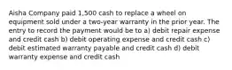 Aisha Company paid 1,500 cash to replace a wheel on equipment sold under a two-year warranty in the prior year. The entry to record the payment would be to a) debit repair expense and credit cash b) debit operating expense and credit cash c) debit estimated warranty payable and credit cash d) debit warranty expense and credit cash