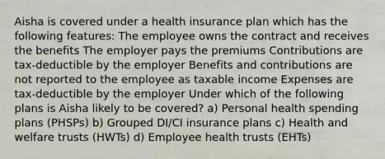 Aisha is covered under a health insurance plan which has the following features: The employee owns the contract and receives the benefits The employer pays the premiums Contributions are tax-deductible by the employer Benefits and contributions are not reported to the employee as taxable income Expenses are tax-deductible by the employer Under which of the following plans is Aisha likely to be covered? a) Personal health spending plans (PHSPs) b) Grouped DI/CI insurance plans c) Health and welfare trusts (HWTs) d) Employee health trusts (EHTs)