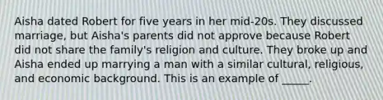 Aisha dated Robert for five years in her mid-20s. They discussed marriage, but Aisha's parents did not approve because Robert did not share the family's religion and culture. They broke up and Aisha ended up marrying a man with a similar cultural, religious, and economic background. This is an example of _____.