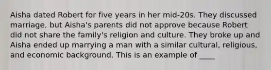 Aisha dated Robert for five years in her mid-20s. They discussed marriage, but Aisha's parents did not approve because Robert did not share the family's religion and culture. They broke up and Aisha ended up marrying a man with a similar cultural, religious, and economic background. This is an example of ____