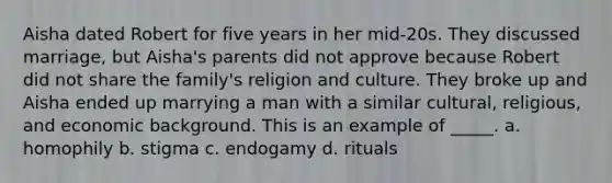 Aisha dated Robert for five years in her mid-20s. They discussed marriage, but Aisha's parents did not approve because Robert did not share the family's religion and culture. They broke up and Aisha ended up marrying a man with a similar cultural, religious, and economic background. This is an example of _____. a. homophily b. stigma c. endogamy d. rituals