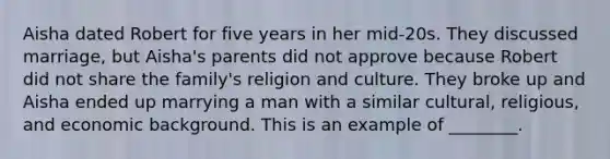 Aisha dated Robert for five years in her mid-20s. They discussed marriage, but Aisha's parents did not approve because Robert did not share the family's religion and culture. They broke up and Aisha ended up marrying a man with a similar cultural, religious, and economic background. This is an example of ________.