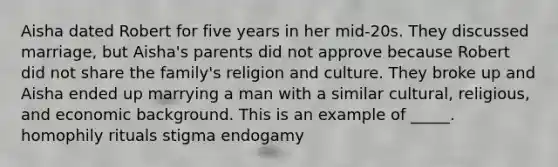 Aisha dated Robert for five years in her mid-20s. They discussed marriage, but Aisha's parents did not approve because Robert did not share the family's religion and culture. They broke up and Aisha ended up marrying a man with a similar cultural, religious, and economic background. This is an example of _____. homophily rituals stigma endogamy