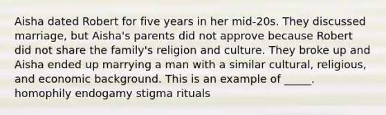 Aisha dated Robert for five years in her mid-20s. They discussed marriage, but Aisha's parents did not approve because Robert did not share the family's religion and culture. They broke up and Aisha ended up marrying a man with a similar cultural, religious, and economic background. This is an example of _____. homophily endogamy stigma rituals