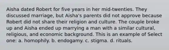 Aisha dated Robert for five years in her mid-twenties. They discussed marriage, but Aisha's parents did not approve because Robert did not share their religion and culture. The couple broke up and Aisha ended up marrying a man with a similar cultural, religious, and economic background. This is an example of Select one: a. homophily. b. endogamy. c. stigma. d. rituals.