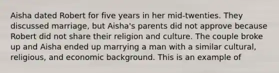 Aisha dated Robert for five years in her mid-twenties. They discussed marriage, but Aisha's parents did not approve because Robert did not share their religion and culture. The couple broke up and Aisha ended up marrying a man with a similar cultural, religious, and economic background. This is an example of