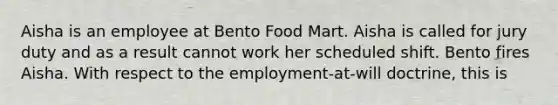 Aisha is an employee at Bento Food Mart. Aisha is called for jury duty and as a result cannot work her scheduled shift. Bento fires Aisha. With respect to the employment-at-will doctrine, this is