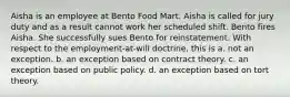 Aisha is an employee at Bento Food Mart. Aisha is called for jury duty and as a result cannot work her scheduled shift. Bento fires Aisha. She successfully sues Bento for reinstatement. With respect to the employment-at-will doctrine, this is a. ​not an exception. b. ​an exception based on contract theory. c. ​an exception based on public policy. d. ​an exception based on tort theory.