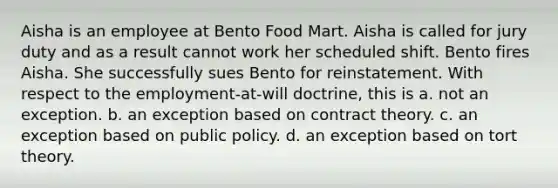 Aisha is an employee at Bento Food Mart. Aisha is called for jury duty and as a result cannot work her scheduled shift. Bento fires Aisha. She successfully sues Bento for reinstatement. With respect to the employment-at-will doctrine, this is a. ​not an exception. b. ​an exception based on contract theory. c. ​an exception based on public policy. d. ​an exception based on tort theory.