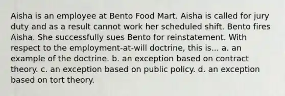 Aisha is an employee at Bento Food Mart. Aisha is called for jury duty and as a result cannot work her scheduled shift. Bento fires Aisha. She successfully sues Bento for reinstatement. With respect to the employment-at-will doctrine, this is... a. an example of the doctrine. b. an exception based on contract theory. c. an exception based on public policy. d. an exception based on tort theory.