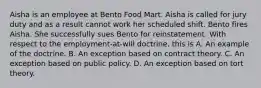 Aisha is an employee at Bento Food Mart. Aisha is called for jury duty and as a result cannot work her scheduled shift. Bento fires Aisha. She successfully sues Bento for reinstatement. With respect to the employment-at-will doctrine, this is A. An example of the doctrine. B. An exception based on contract theory. C. An exception based on public policy. D. An exception based on tort theory.