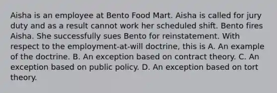 Aisha is an employee at Bento Food Mart. Aisha is called for jury duty and as a result cannot work her scheduled shift. Bento fires Aisha. She successfully sues Bento for reinstatement. With respect to the employment-at-will doctrine, this is A. An example of the doctrine. B. An exception based on contract theory. C. An exception based on public policy. D. An exception based on tort theory.