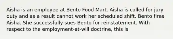 Aisha is an employee at Bento Food Mart. Aisha is called for jury duty and as a result cannot work her scheduled shift. Bento fires Aisha. She successfully sues Bento for reinstatement. With respect to the employment-at-will doctrine, this is