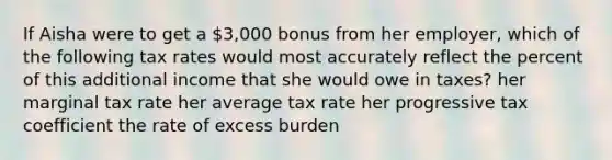 If Aisha were to get a 3,000 bonus from her employer, which of the following tax rates would most accurately reflect the percent of this additional income that she would owe in taxes? her marginal tax rate her average tax rate her progressive tax coefficient the rate of excess burden