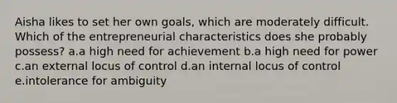 Aisha likes to set her own goals, which are moderately difficult. Which of the entrepreneurial characteristics does she probably possess? a.a high need for achievement b.a high need for power c.an external locus of control d.an internal locus of control e.intolerance for ambiguity