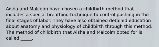 Aisha and Malcolm have chosen a childbirth method that includes a special breathing technique to control pushing in the final stages of labor. They have also obtained detailed education about anatomy and physiology of childbirth through this method. The method of childbirth that Aisha and Malcolm opted for is called _____.