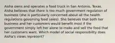 Aisha owns and operates a food truck in San Antonio, Texas. Aisha believes that there is too much government regulation of business (she is particularly concerned about all the health regulations governing food sales). She believes that both her business and her customers would benefit most if the government simply left her alone to make and sell the food that her customers want. Which model of social responsibility does Aisha's views represent?