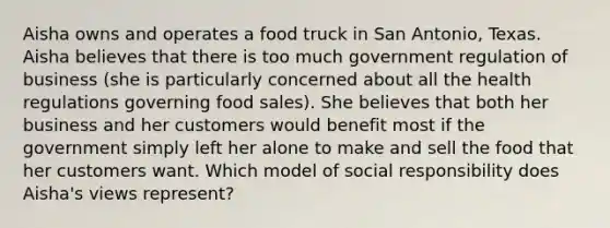 Aisha owns and operates a food truck in San Antonio, Texas. Aisha believes that there is too much government regulation of business (she is particularly concerned about all the health regulations governing food sales). She believes that both her business and her customers would benefit most if the government simply left her alone to make and sell the food that her customers want. Which model of social responsibility does Aisha's views represent?