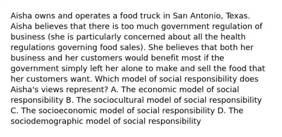 Aisha owns and operates a food truck in San Antonio, Texas. Aisha believes that there is too much government regulation of business (she is particularly concerned about all the health regulations governing food sales). She believes that both her business and her customers would benefit most if the government simply left her alone to make and sell the food that her customers want. Which model of social responsibility does Aisha's views represent? A. The economic model of social responsibility B. The sociocultural model of social responsibility C. The socioeconomic model of social responsibility D. The sociodemographic model of social responsibility