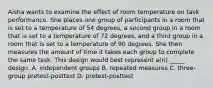 Aisha wants to examine the effect of room temperature on task performance. She places one group of participants in a room that is set to a temperature of 54 degrees, a second group in a room that is set to a temperature of 72 degrees, and a third group in a room that is set to a temperature of 90 degrees. She then measures the amount of time it takes each group to complete the same task. This design would best represent a(n) _____ design. A. independent groups B. repeated measures C. three-group pretest-posttest D. pretest-posttest