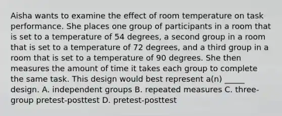 Aisha wants to examine the effect of room temperature on task performance. She places one group of participants in a room that is set to a temperature of 54 degrees, a second group in a room that is set to a temperature of 72 degrees, and a third group in a room that is set to a temperature of 90 degrees. She then measures the amount of time it takes each group to complete the same task. This design would best represent a(n) _____ design. A. independent groups B. repeated measures C. three-group pretest-posttest D. pretest-posttest