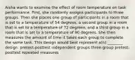 Aisha wants to examine the effect of room temperature on task performance. First, she randomly assigns participants to three groups. Then she places one group of participants in a room that is set to a temperature of 54 degrees, a second group in a room that is set to a temperature of 72 degrees, and a third group in a room that is set to a temperature of 90 degrees. She then measures the amount of time it takes each group to complete the same task. This design would best represent a(n) ________ design. pretest-posttest independent groups three-group pretest-posttest repeated measures