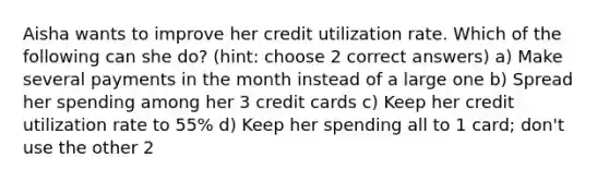 Aisha wants to improve her credit utilization rate. Which of the following can she do? (hint: choose 2 correct answers) a) Make several payments in the month instead of a large one b) Spread her spending among her 3 credit cards c) Keep her credit utilization rate to 55% d) Keep her spending all to 1 card; don't use the other 2