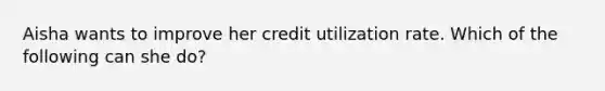 Aisha wants to improve her credit utilization rate. Which of the following can she do?