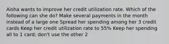 Aisha wants to improve her credit utilization rate. Which of the following can she do? Make several payments in the month instead of a large one Spread her spending among her 3 credit cards Keep her credit utilization rate to 55% Keep her spending all to 1 card; don't use the other 2