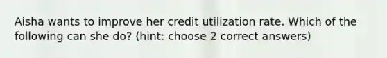 Aisha wants to improve her credit utilization rate. Which of the following can she do? (hint: choose 2 correct answers)