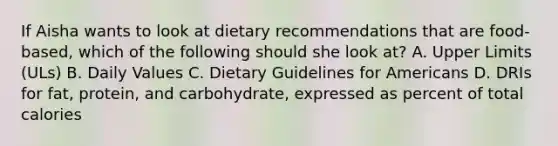 If Aisha wants to look at dietary recommendations that are food-based, which of the following should she look at? A. Upper Limits (ULs) B. Daily Values C. Dietary Guidelines for Americans D. DRIs for fat, protein, and carbohydrate, expressed as percent of total calories