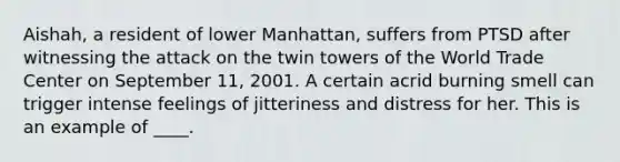 Aishah, a resident of lower Manhattan, suffers from PTSD after witnessing the attack on the twin towers of the World Trade Center on September 11, 2001. A certain acrid burning smell can trigger intense feelings of jitteriness and distress for her. This is an example of ____.