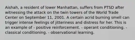 Aishah, a resident of lower Manhattan, suffers from PTSD after witnessing the attack on the twin towers of the World Trade Center on September 11, 2001. A certain acrid burning smell can trigger intense feelings of jitteriness and distress for her. This is an example of - positive reinforcement. - operant conditioning. - classical conditioning. - observational learning.