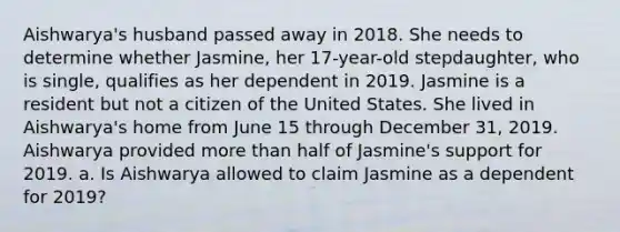 Aishwarya's husband passed away in 2018. She needs to determine whether Jasmine, her 17-year-old stepdaughter, who is single, qualifies as her dependent in 2019. Jasmine is a resident but not a citizen of the United States. She lived in Aishwarya's home from June 15 through December 31, 2019. Aishwarya provided more than half of Jasmine's support for 2019. a. Is Aishwarya allowed to claim Jasmine as a dependent for 2019?