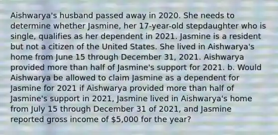 Aishwarya's husband passed away in 2020. She needs to determine whether Jasmine, her 17-year-old stepdaughter who is single, qualifies as her dependent in 2021. Jasmine is a resident but not a citizen of the United States. She lived in Aishwarya's home from June 15 through December 31, 2021. Aishwarya provided more than half of Jasmine's support for 2021. b. Would Aishwarya be allowed to claim Jasmine as a dependent for Jasmine for 2021 if Aishwarya provided more than half of Jasmine's support in 2021, Jasmine lived in Aishwarya's home from July 15 through December 31 of 2021, and Jasmine reported gross income of 5,000 for the year?