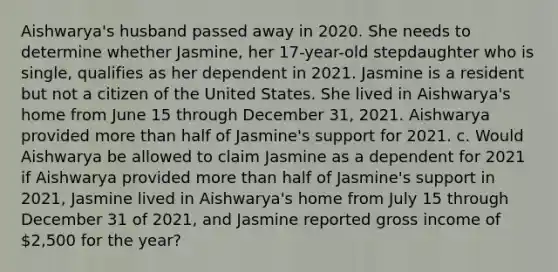 Aishwarya's husband passed away in 2020. She needs to determine whether Jasmine, her 17-year-old stepdaughter who is single, qualifies as her dependent in 2021. Jasmine is a resident but not a citizen of the United States. She lived in Aishwarya's home from June 15 through December 31, 2021. Aishwarya provided more than half of Jasmine's support for 2021. c. Would Aishwarya be allowed to claim Jasmine as a dependent for 2021 if Aishwarya provided more than half of Jasmine's support in 2021, Jasmine lived in Aishwarya's home from July 15 through December 31 of 2021, and Jasmine reported gross income of 2,500 for the year?