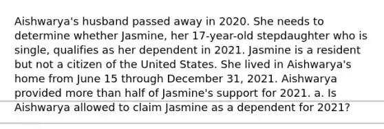 Aishwarya's husband passed away in 2020. She needs to determine whether Jasmine, her 17-year-old stepdaughter who is single, qualifies as her dependent in 2021. Jasmine is a resident but not a citizen of the United States. She lived in Aishwarya's home from June 15 through December 31, 2021. Aishwarya provided more than half of Jasmine's support for 2021. a. Is Aishwarya allowed to claim Jasmine as a dependent for 2021?