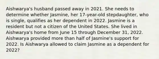 Aishwarya's husband passed away in 2021. She needs to determine whether Jasmine, her 17-year-old stepdaughter, who is single, qualifies as her dependent in 2022. Jasmine is a resident but not a citizen of the United States. She lived in Aishwarya's home from June 15 through December 31, 2022. Aishwarya provided <a href='https://www.questionai.com/knowledge/keWHlEPx42-more-than' class='anchor-knowledge'>more than</a> half of Jasmine's support for 2022. Is Aishwarya allowed to claim Jasmine as a dependent for 2022?