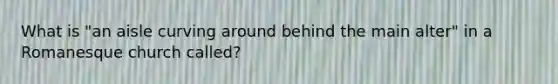 What is "an aisle curving around behind the main alter" in a Romanesque church called?