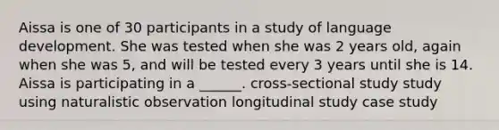 Aissa is one of 30 participants in a study of language development. She was tested when she was 2 years old, again when she was 5, and will be tested every 3 years until she is 14. Aissa is participating in a ______. cross-sectional study study using naturalistic observation longitudinal study case study