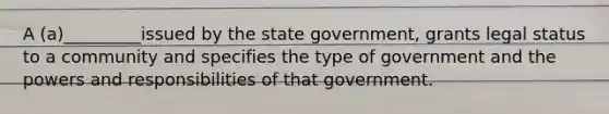 A (a)_________issued by the state government, grants legal status to a community and specifies the type of government and the powers and responsibilities of that government.