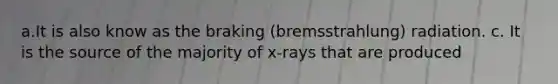 a.It is also know as the braking (bremsstrahlung) radiation. c. It is the source of the majority of x-rays that are produced