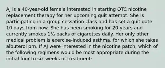 AJ is a 40-year-old female interested in starting OTC nicotine replacement therapy for her upcoming quit attempt. She is participating in a group cessation class and has set a quit date 10 days from now. She has been smoking for 20 years and currently smokes 1½ packs of cigarettes daily. Her only other medical problem is exercise-induced asthma, for which she takes albuterol prn. If AJ were interested in the nicotine patch, which of the following regimens would be most appropriate during the initial four to six weeks of treatment: