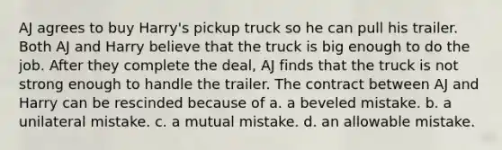 AJ agrees to buy Harry's pickup truck so he can pull his trailer. Both AJ and Harry believe that the truck is big enough to do the job. After they complete the deal, AJ finds that the truck is not strong enough to handle the trailer. The contract between AJ and Harry can be rescinded because of a. a beveled mistake. b. a unilateral mistake. c. a mutual mistake. d. an allowable mistake.