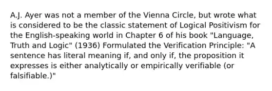 A.J. Ayer was not a member of the Vienna Circle, but wrote what is considered to be the classic statement of Logical Positivism for the English-speaking world in Chapter 6 of his book "Language, Truth and Logic" (1936) Formulated the Verification Principle: "A sentence has literal meaning if, and only if, the proposition it expresses is either analytically or empirically verifiable (or falsifiable.)"