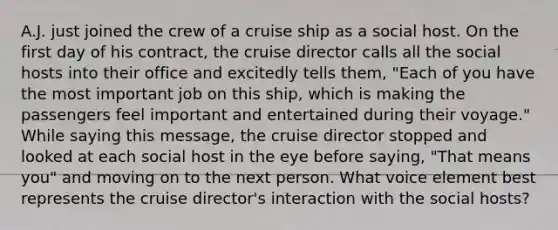 A.J. just joined the crew of a cruise ship as a social host. On the first day of his contract, the cruise director calls all the social hosts into their office and excitedly tells them, "Each of you have the most important job on this ship, which is making the passengers feel important and entertained during their voyage." While saying this message, the cruise director stopped and looked at each social host in the eye before saying, "That means you" and moving on to the next person. What voice element best represents the cruise director's interaction with the social hosts?